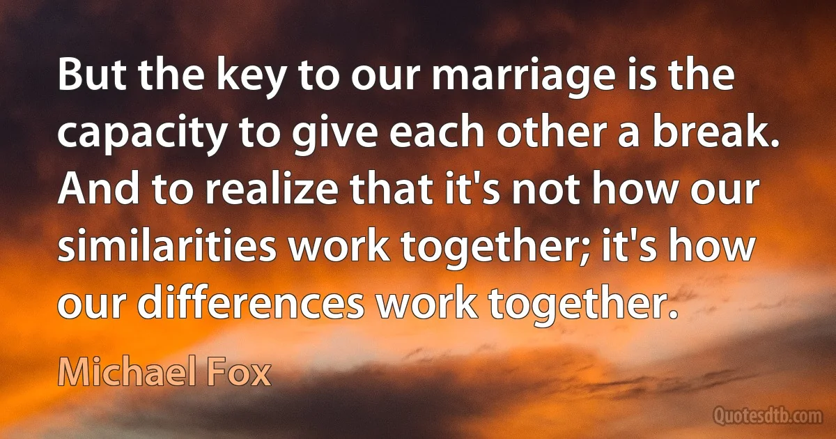 But the key to our marriage is the capacity to give each other a break. And to realize that it's not how our similarities work together; it's how our differences work together. (Michael Fox)