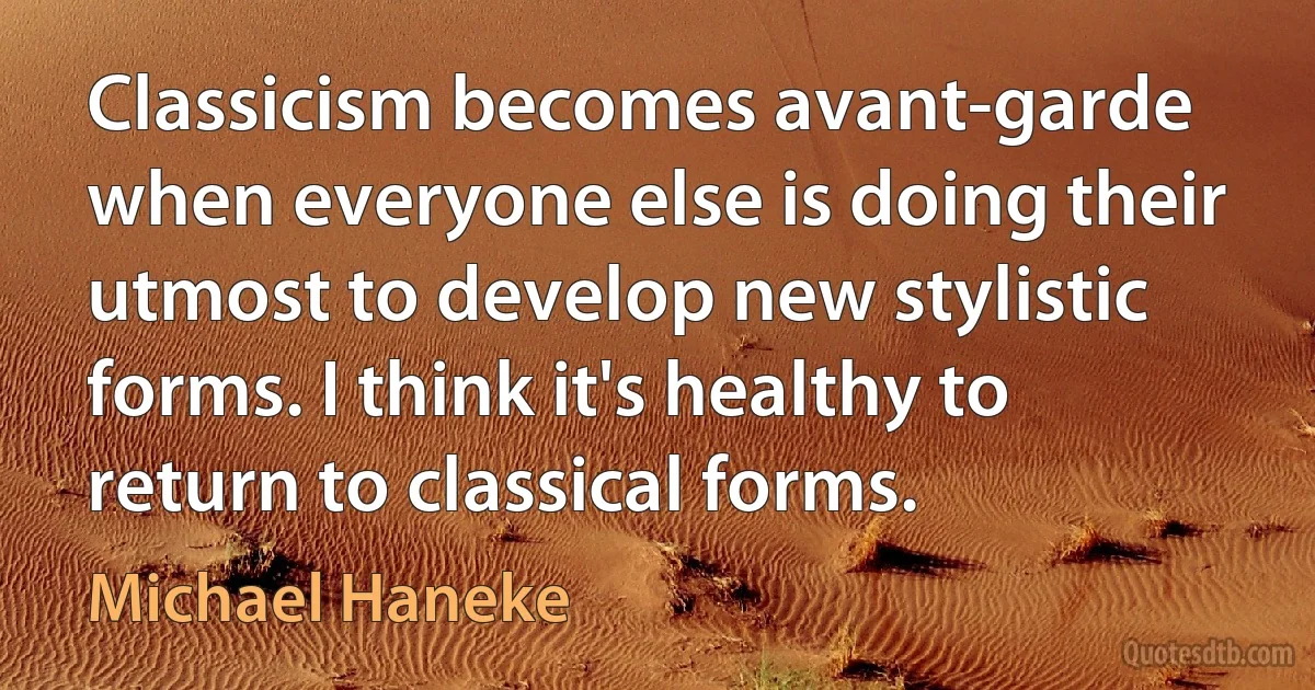 Classicism becomes avant-garde when everyone else is doing their utmost to develop new stylistic forms. I think it's healthy to return to classical forms. (Michael Haneke)