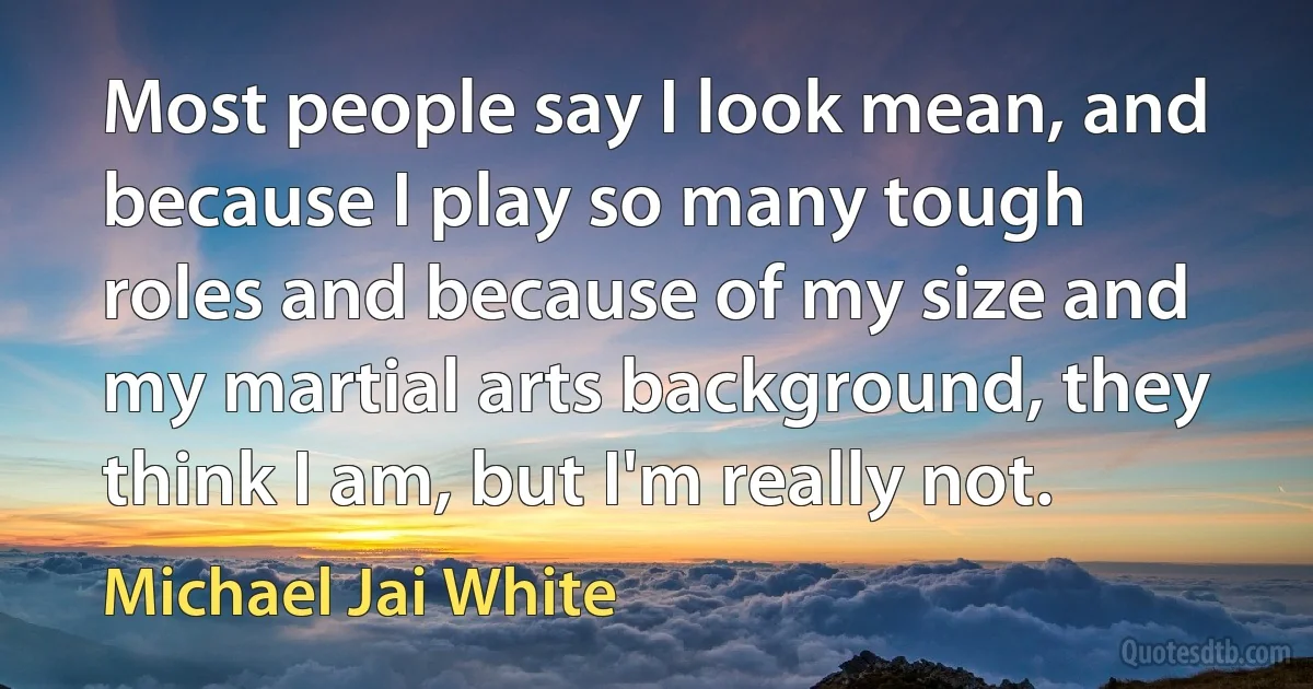 Most people say I look mean, and because I play so many tough roles and because of my size and my martial arts background, they think I am, but I'm really not. (Michael Jai White)