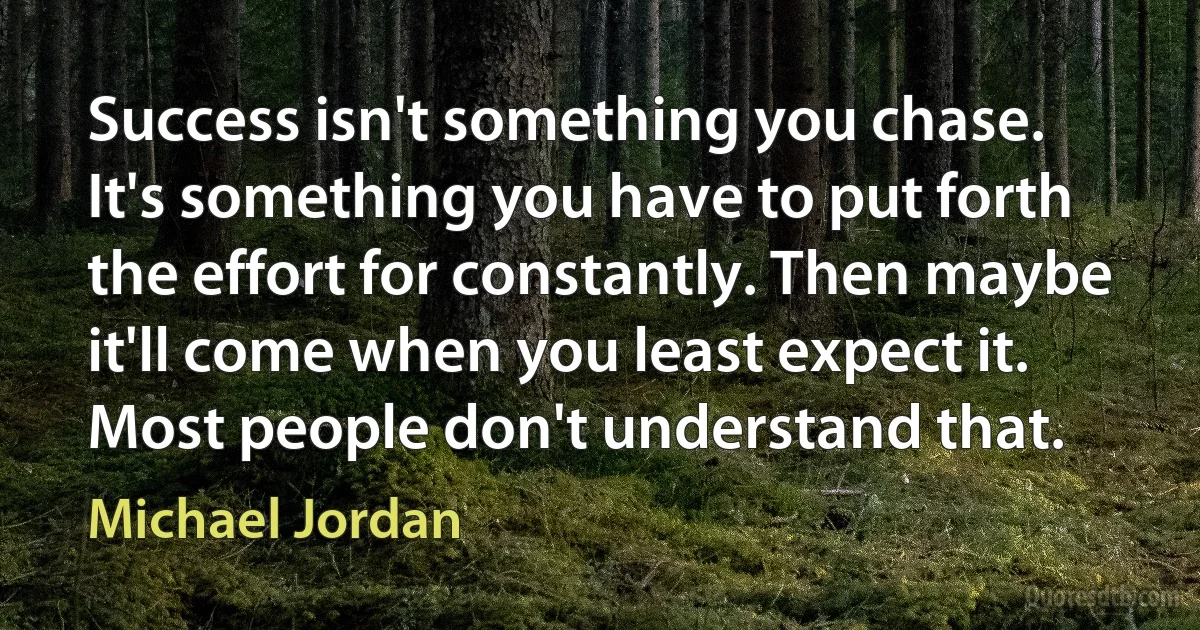 Success isn't something you chase. It's something you have to put forth the effort for constantly. Then maybe it'll come when you least expect it. Most people don't understand that. (Michael Jordan)