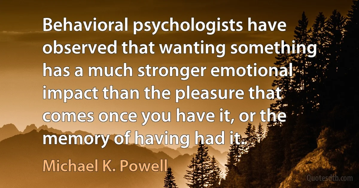 Behavioral psychologists have observed that wanting something has a much stronger emotional impact than the pleasure that comes once you have it, or the memory of having had it. (Michael K. Powell)