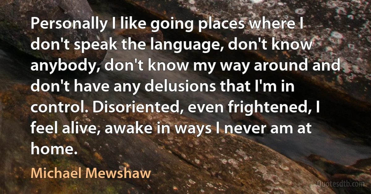 Personally I like going places where I don't speak the language, don't know anybody, don't know my way around and don't have any delusions that I'm in control. Disoriented, even frightened, I feel alive, awake in ways I never am at home. (Michael Mewshaw)