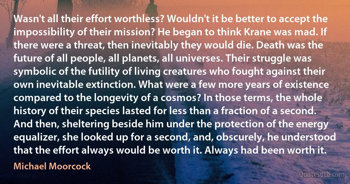 Wasn't all their effort worthless? Wouldn't it be better to accept the impossibility of their mission? He began to think Krane was mad. If there were a threat, then inevitably they would die. Death was the future of all people, all planets, all universes. Their struggle was symbolic of the futility of living creatures who fought against their own inevitable extinction. What were a few more years of existence compared to the longevity of a cosmos? In those terms, the whole history of their species lasted for less than a fraction of a second. And then, sheltering beside him under the protection of the energy equalizer, she looked up for a second, and, obscurely, he understood that the effort always would be worth it. Always had been worth it. (Michael Moorcock)