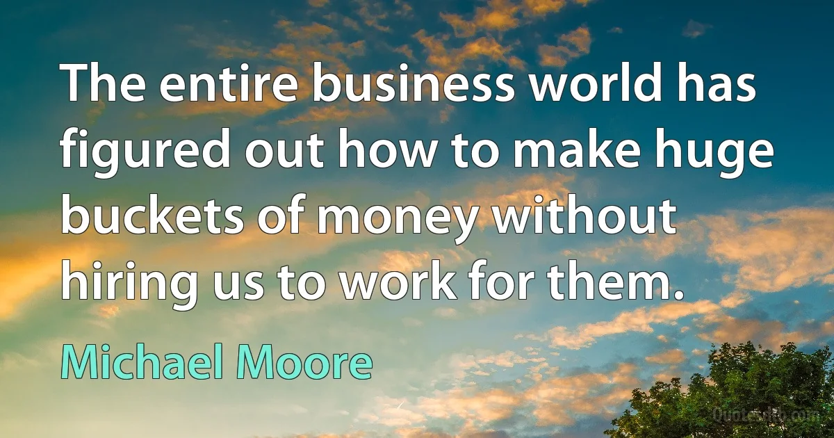 The entire business world has figured out how to make huge buckets of money without hiring us to work for them. (Michael Moore)