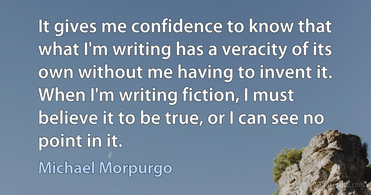 It gives me confidence to know that what I'm writing has a veracity of its own without me having to invent it. When I'm writing fiction, I must believe it to be true, or I can see no point in it. (Michael Morpurgo)