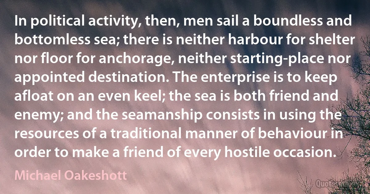 In political activity, then, men sail a boundless and bottomless sea; there is neither harbour for shelter nor floor for anchorage, neither starting-place nor appointed destination. The enterprise is to keep afloat on an even keel; the sea is both friend and enemy; and the seamanship consists in using the resources of a traditional manner of behaviour in order to make a friend of every hostile occasion. (Michael Oakeshott)