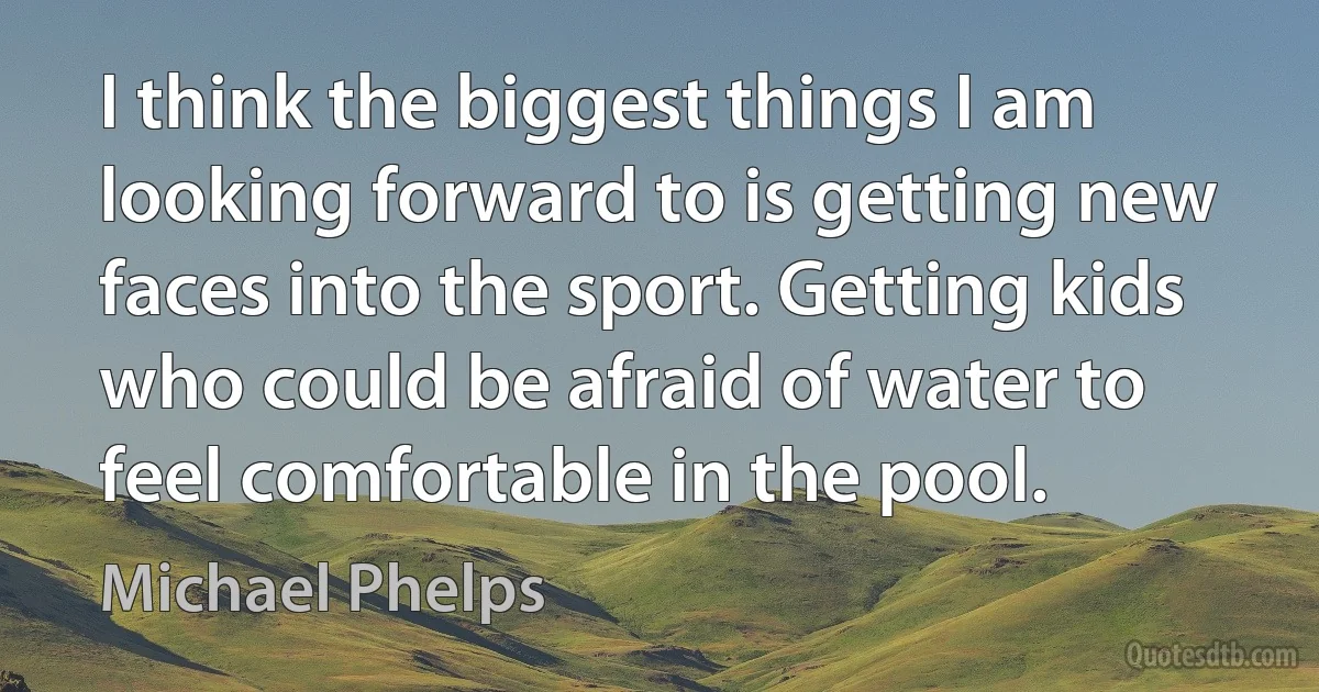 I think the biggest things I am looking forward to is getting new faces into the sport. Getting kids who could be afraid of water to feel comfortable in the pool. (Michael Phelps)