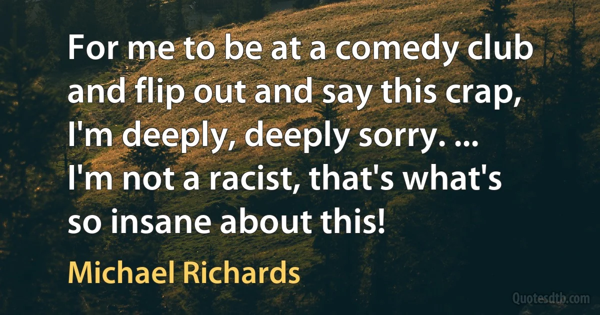 For me to be at a comedy club and flip out and say this crap, I'm deeply, deeply sorry. ... I'm not a racist, that's what's so insane about this! (Michael Richards)