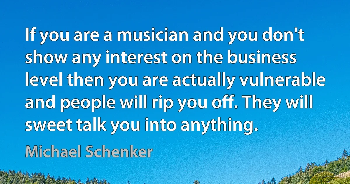 If you are a musician and you don't show any interest on the business level then you are actually vulnerable and people will rip you off. They will sweet talk you into anything. (Michael Schenker)