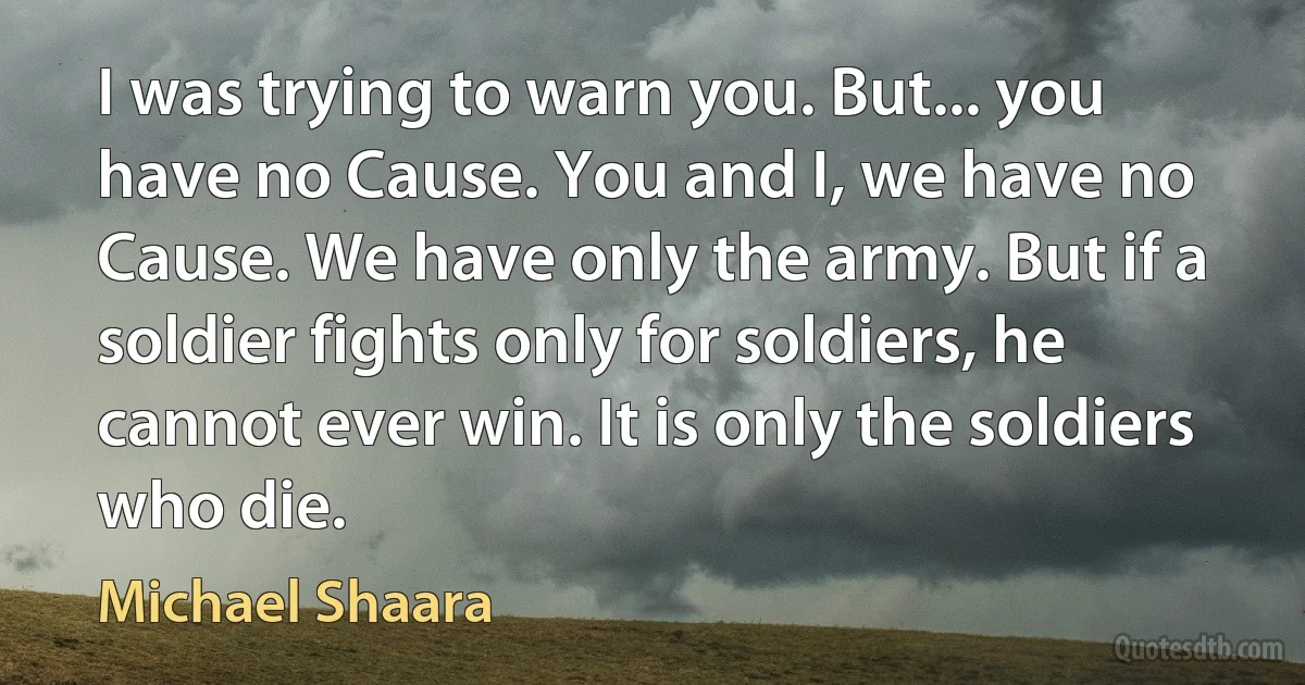 I was trying to warn you. But... you have no Cause. You and I, we have no Cause. We have only the army. But if a soldier fights only for soldiers, he cannot ever win. It is only the soldiers who die. (Michael Shaara)