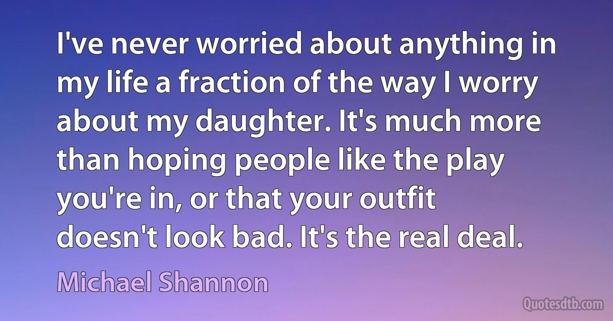 I've never worried about anything in my life a fraction of the way I worry about my daughter. It's much more than hoping people like the play you're in, or that your outfit doesn't look bad. It's the real deal. (Michael Shannon)