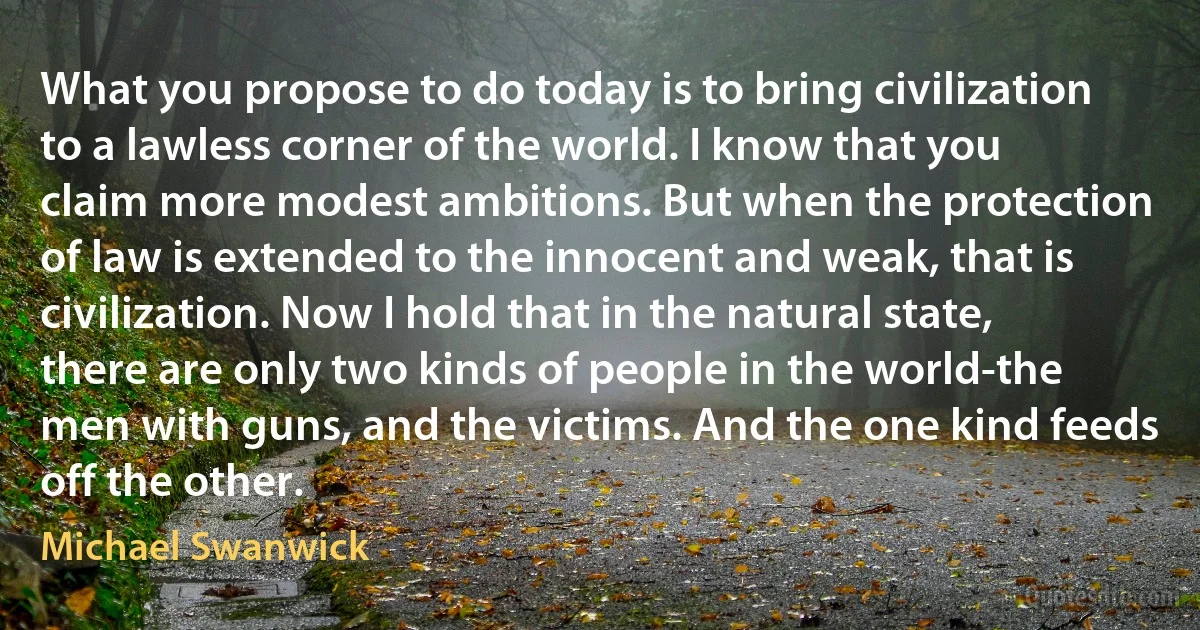 What you propose to do today is to bring civilization to a lawless corner of the world. I know that you claim more modest ambitions. But when the protection of law is extended to the innocent and weak, that is civilization. Now I hold that in the natural state, there are only two kinds of people in the world-the men with guns, and the victims. And the one kind feeds off the other. (Michael Swanwick)