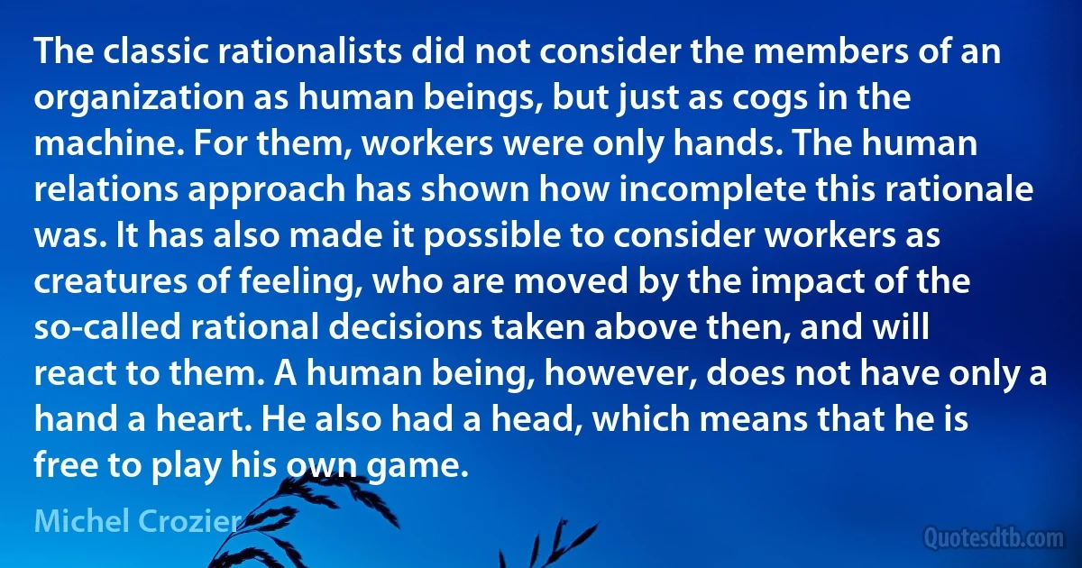 The classic rationalists did not consider the members of an organization as human beings, but just as cogs in the machine. For them, workers were only hands. The human relations approach has shown how incomplete this rationale was. It has also made it possible to consider workers as creatures of feeling, who are moved by the impact of the so-called rational decisions taken above then, and will react to them. A human being, however, does not have only a hand a heart. He also had a head, which means that he is free to play his own game. (Michel Crozier)