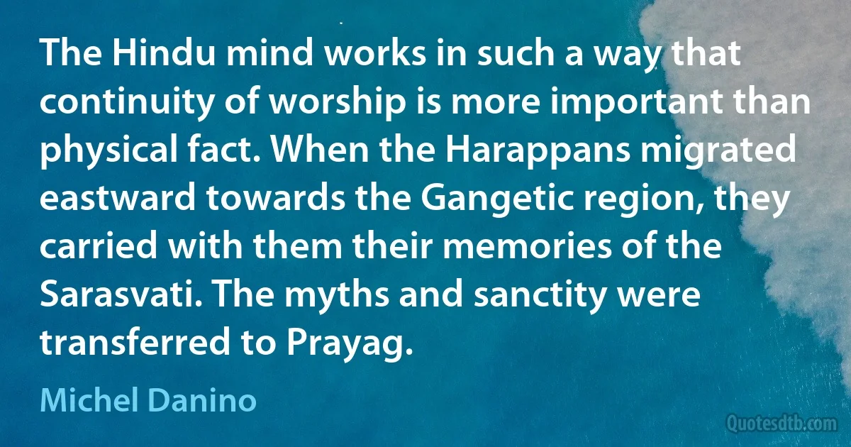 The Hindu mind works in such a way that continuity of worship is more important than physical fact. When the Harappans migrated eastward towards the Gangetic region, they carried with them their memories of the Sarasvati. The myths and sanctity were transferred to Prayag. (Michel Danino)