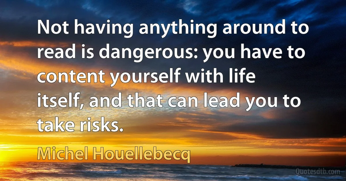 Not having anything around to read is dangerous: you have to content yourself with life itself, and that can lead you to take risks. (Michel Houellebecq)