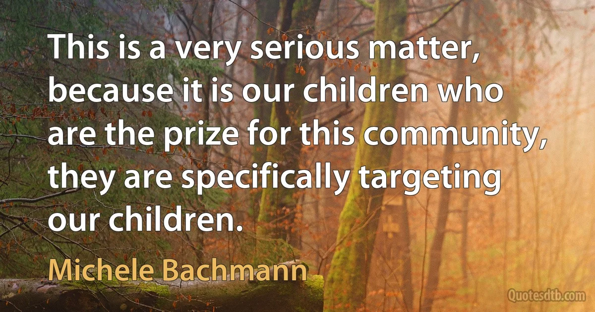 This is a very serious matter, because it is our children who are the prize for this community, they are specifically targeting our children. (Michele Bachmann)