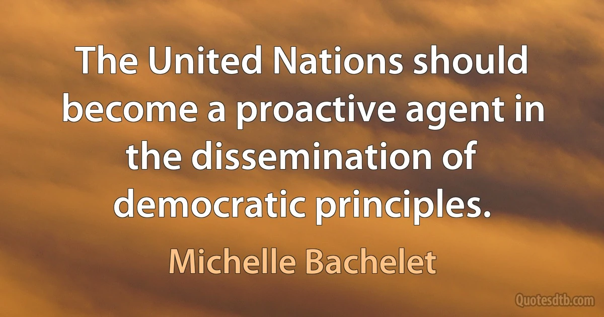 The United Nations should become a proactive agent in the dissemination of democratic principles. (Michelle Bachelet)