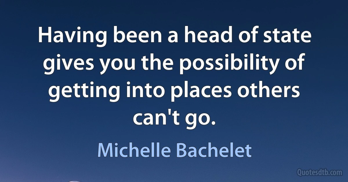 Having been a head of state gives you the possibility of getting into places others can't go. (Michelle Bachelet)