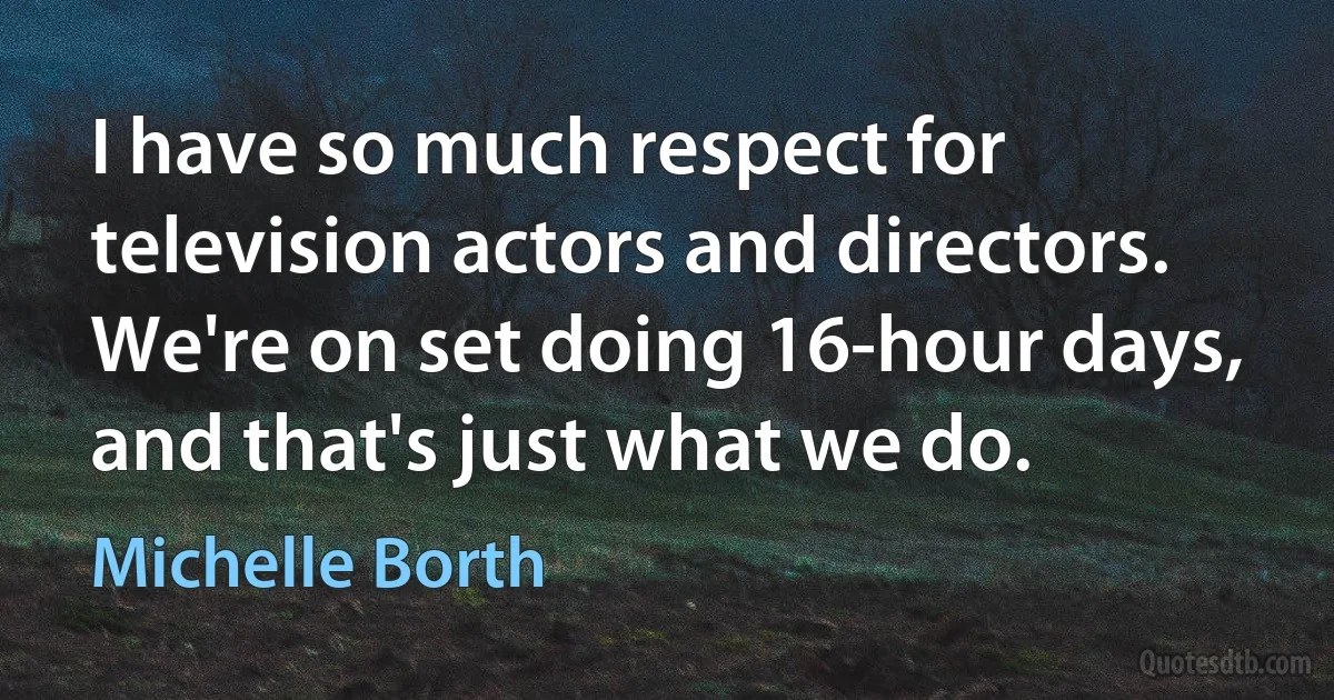 I have so much respect for television actors and directors. We're on set doing 16-hour days, and that's just what we do. (Michelle Borth)