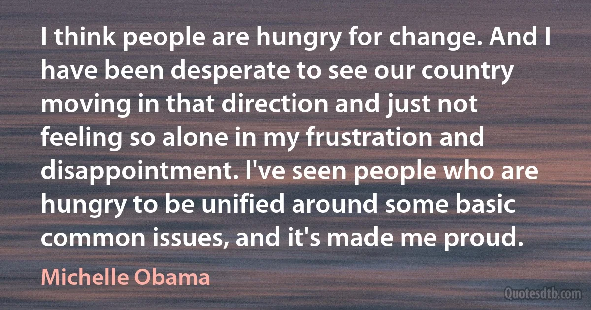 I think people are hungry for change. And I have been desperate to see our country moving in that direction and just not feeling so alone in my frustration and disappointment. I've seen people who are hungry to be unified around some basic common issues, and it's made me proud. (Michelle Obama)