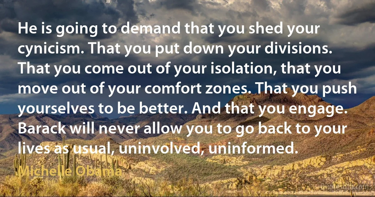 He is going to demand that you shed your cynicism. That you put down your divisions. That you come out of your isolation, that you move out of your comfort zones. That you push yourselves to be better. And that you engage. Barack will never allow you to go back to your lives as usual, uninvolved, uninformed. (Michelle Obama)