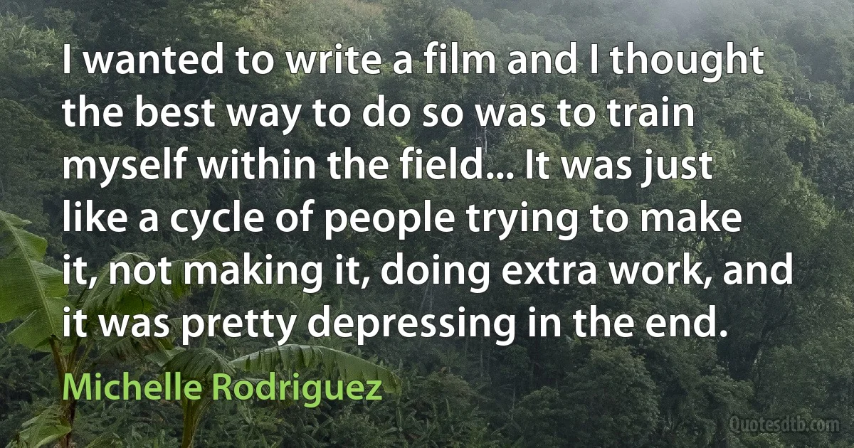 I wanted to write a film and I thought the best way to do so was to train myself within the field... It was just like a cycle of people trying to make it, not making it, doing extra work, and it was pretty depressing in the end. (Michelle Rodriguez)