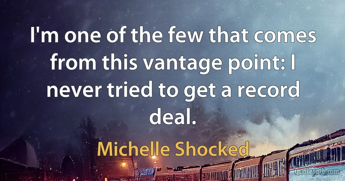 I'm one of the few that comes from this vantage point: I never tried to get a record deal. (Michelle Shocked)