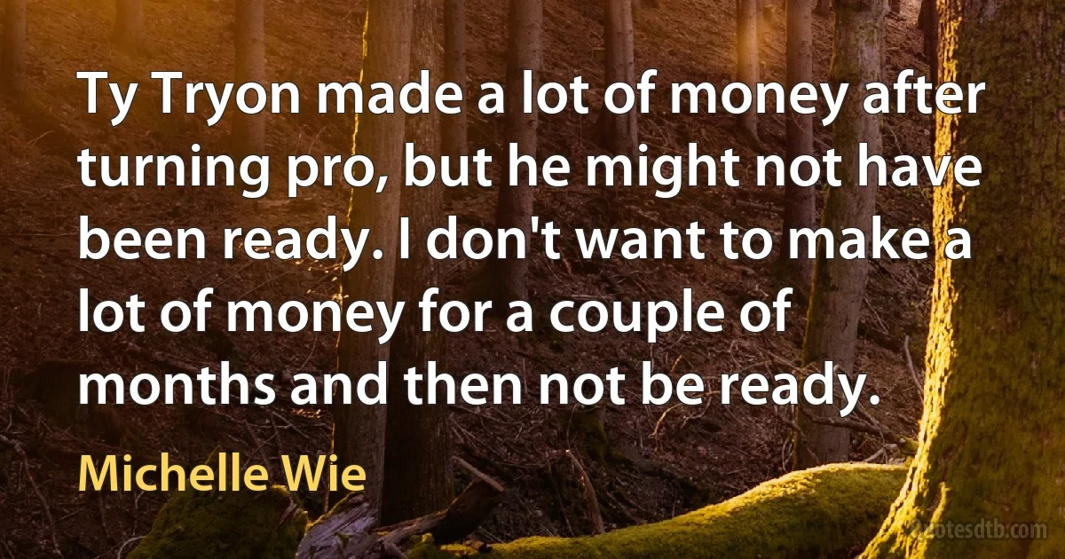 Ty Tryon made a lot of money after turning pro, but he might not have been ready. I don't want to make a lot of money for a couple of months and then not be ready. (Michelle Wie)