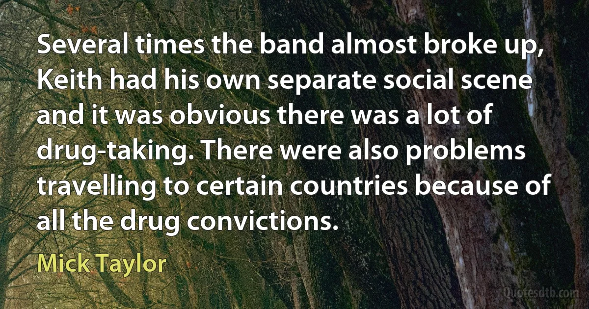 Several times the band almost broke up, Keith had his own separate social scene and it was obvious there was a lot of drug-taking. There were also problems travelling to certain countries because of all the drug convictions. (Mick Taylor)