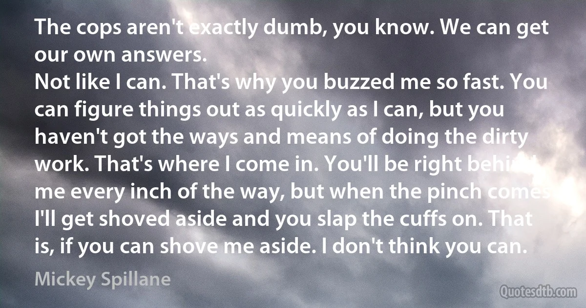 The cops aren't exactly dumb, you know. We can get our own answers.
Not like I can. That's why you buzzed me so fast. You can figure things out as quickly as I can, but you haven't got the ways and means of doing the dirty work. That's where I come in. You'll be right behind me every inch of the way, but when the pinch comes I'll get shoved aside and you slap the cuffs on. That is, if you can shove me aside. I don't think you can. (Mickey Spillane)