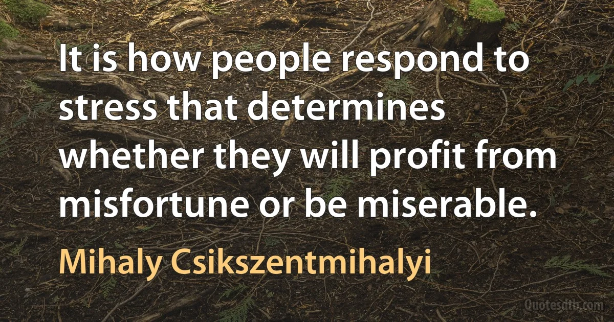 It is how people respond to stress that determines whether they will profit from misfortune or be miserable. (Mihaly Csikszentmihalyi)