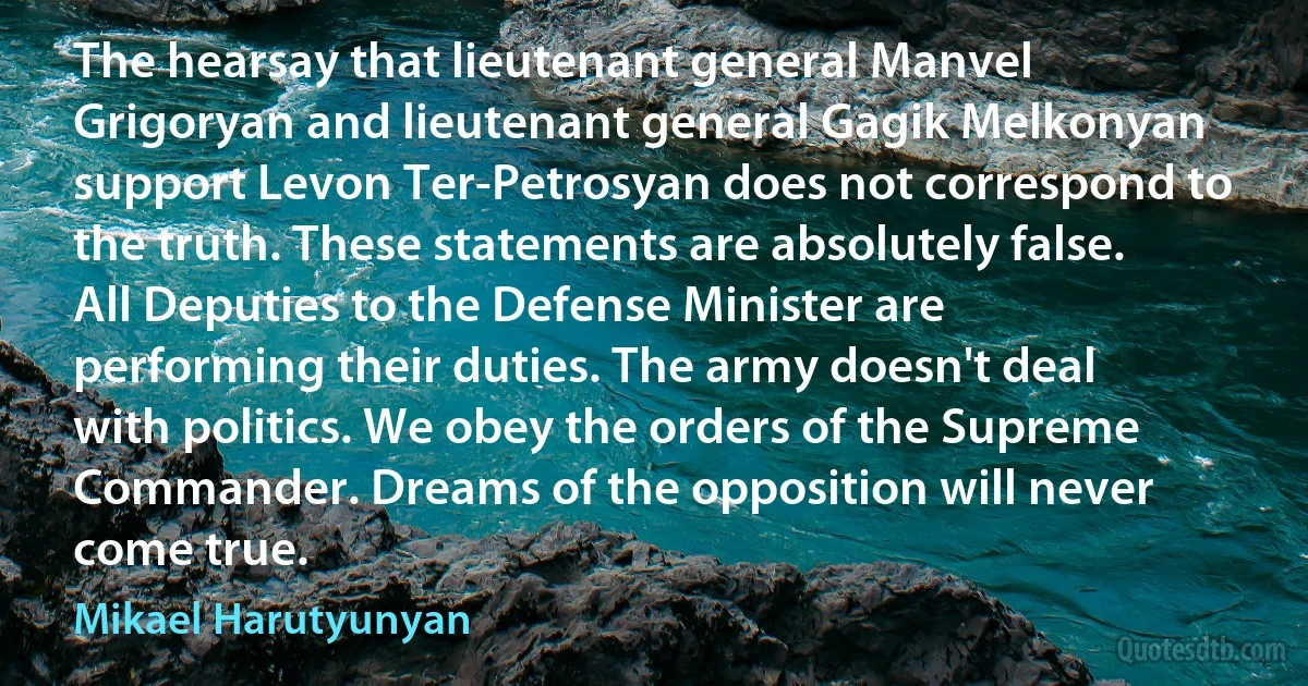 The hearsay that lieutenant general Manvel Grigoryan and lieutenant general Gagik Melkonyan support Levon Ter-Petrosyan does not correspond to the truth. These statements are absolutely false. All Deputies to the Defense Minister are performing their duties. The army doesn't deal with politics. We obey the orders of the Supreme Commander. Dreams of the opposition will never come true. (Mikael Harutyunyan)