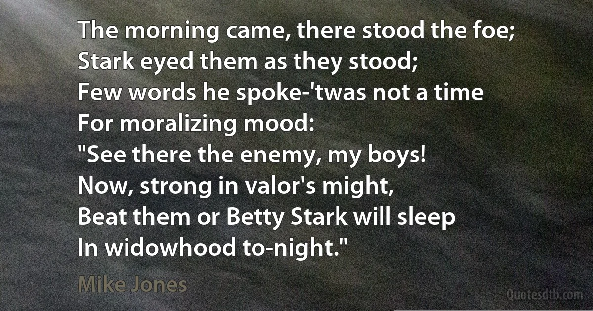 The morning came, there stood the foe;
Stark eyed them as they stood;
Few words he spoke-'twas not a time
For moralizing mood:
"See there the enemy, my boys!
Now, strong in valor's might,
Beat them or Betty Stark will sleep
In widowhood to-night." (Mike Jones)