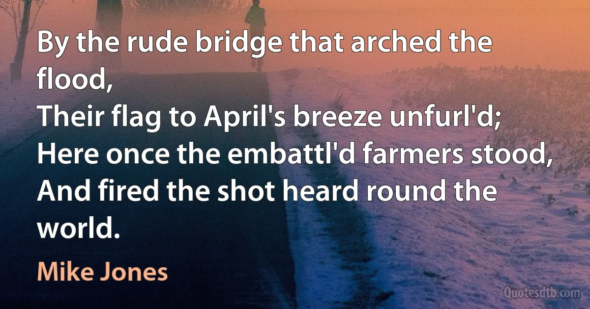 By the rude bridge that arched the flood,
Their flag to April's breeze unfurl'd;
Here once the embattl'd farmers stood,
And fired the shot heard round the world. (Mike Jones)