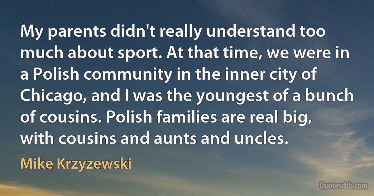 My parents didn't really understand too much about sport. At that time, we were in a Polish community in the inner city of Chicago, and I was the youngest of a bunch of cousins. Polish families are real big, with cousins and aunts and uncles. (Mike Krzyzewski)