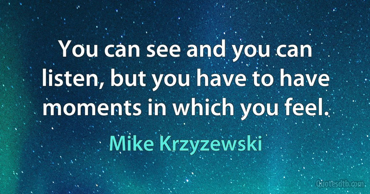 You can see and you can listen, but you have to have moments in which you feel. (Mike Krzyzewski)