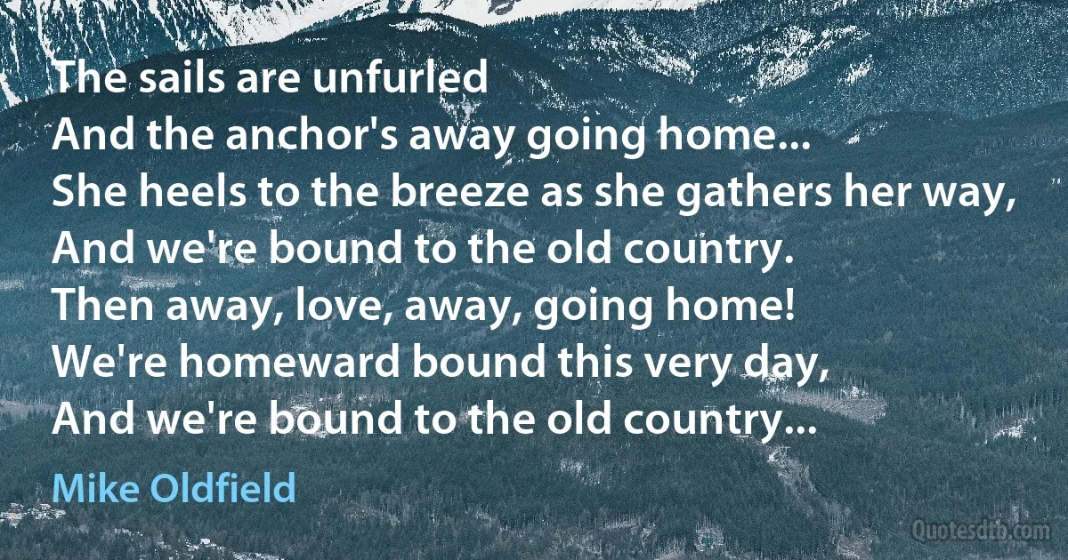 The sails are unfurled
And the anchor's away going home...
She heels to the breeze as she gathers her way,
And we're bound to the old country.
Then away, love, away, going home!
We're homeward bound this very day,
And we're bound to the old country... (Mike Oldfield)