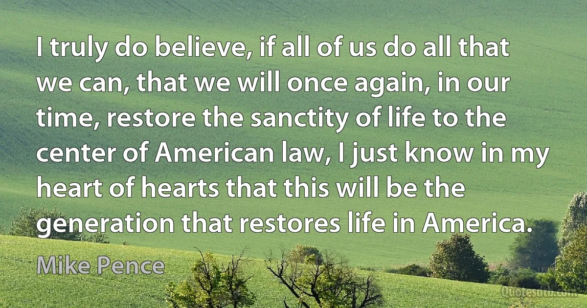 I truly do believe, if all of us do all that we can, that we will once again, in our time, restore the sanctity of life to the center of American law, I just know in my heart of hearts that this will be the generation that restores life in America. (Mike Pence)