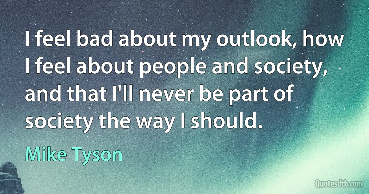 I feel bad about my outlook, how I feel about people and society, and that I'll never be part of society the way I should. (Mike Tyson)