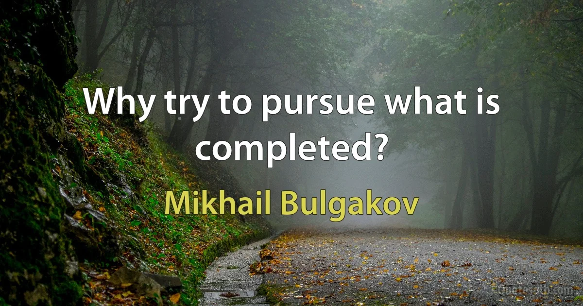 Why try to pursue what is completed? (Mikhail Bulgakov)