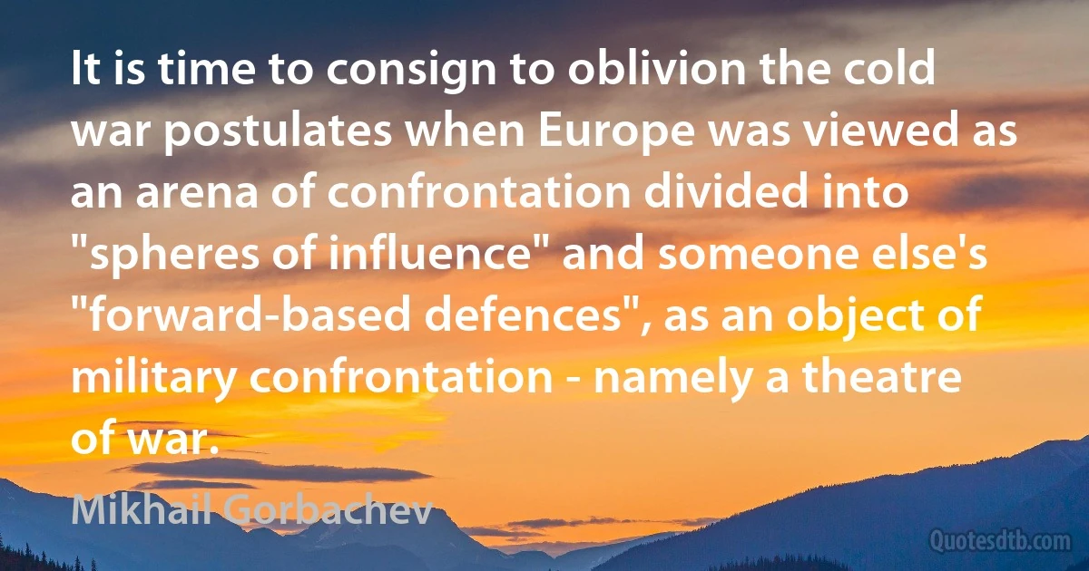 It is time to consign to oblivion the cold war postulates when Europe was viewed as an arena of confrontation divided into "spheres of influence" and someone else's "forward-based defences", as an object of military confrontation - namely a theatre of war. (Mikhail Gorbachev)