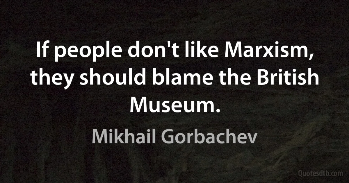 If people don't like Marxism, they should blame the British Museum. (Mikhail Gorbachev)