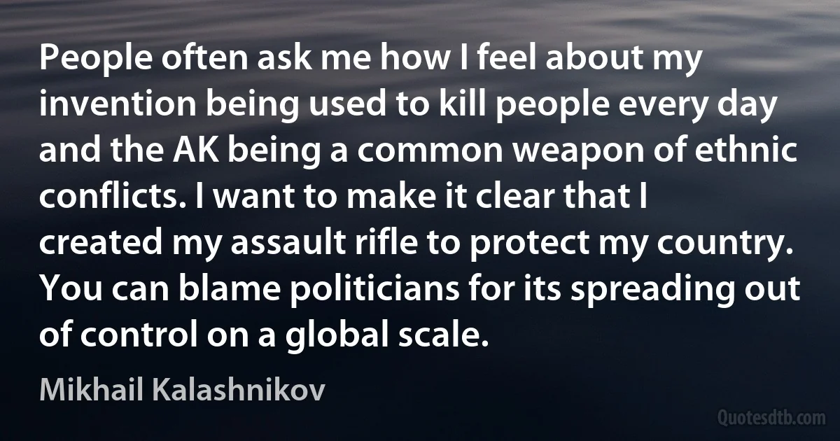 People often ask me how I feel about my invention being used to kill people every day and the AK being a common weapon of ethnic conflicts. I want to make it clear that I created my assault rifle to protect my country. You can blame politicians for its spreading out of control on a global scale. (Mikhail Kalashnikov)