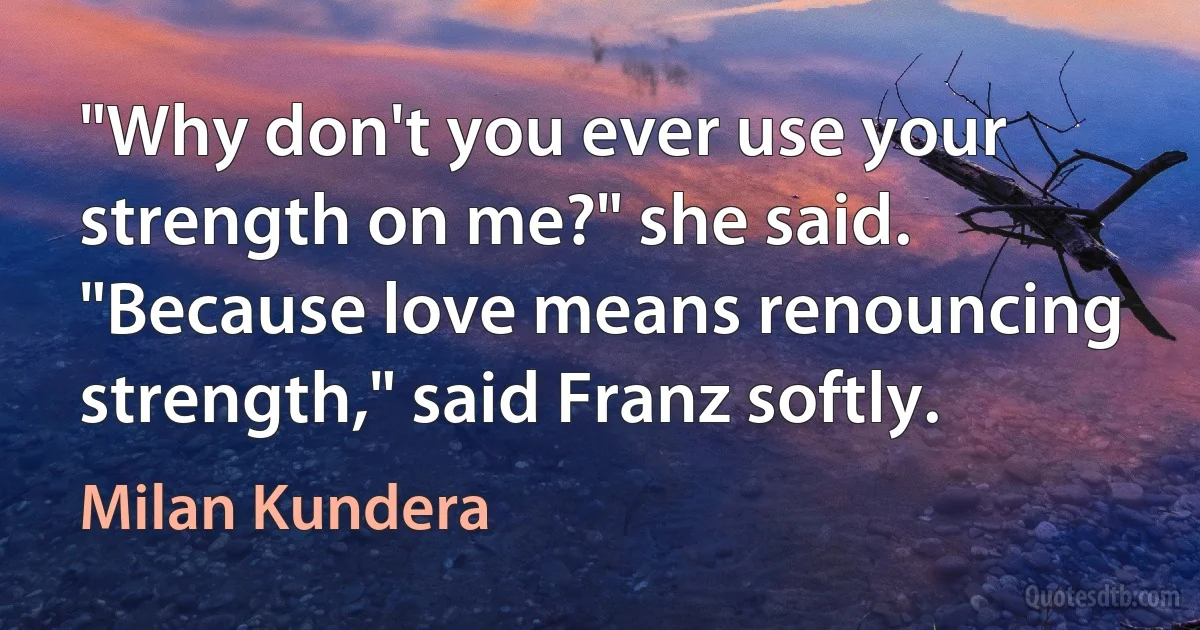 "Why don't you ever use your strength on me?" she said.
"Because love means renouncing strength," said Franz softly. (Milan Kundera)