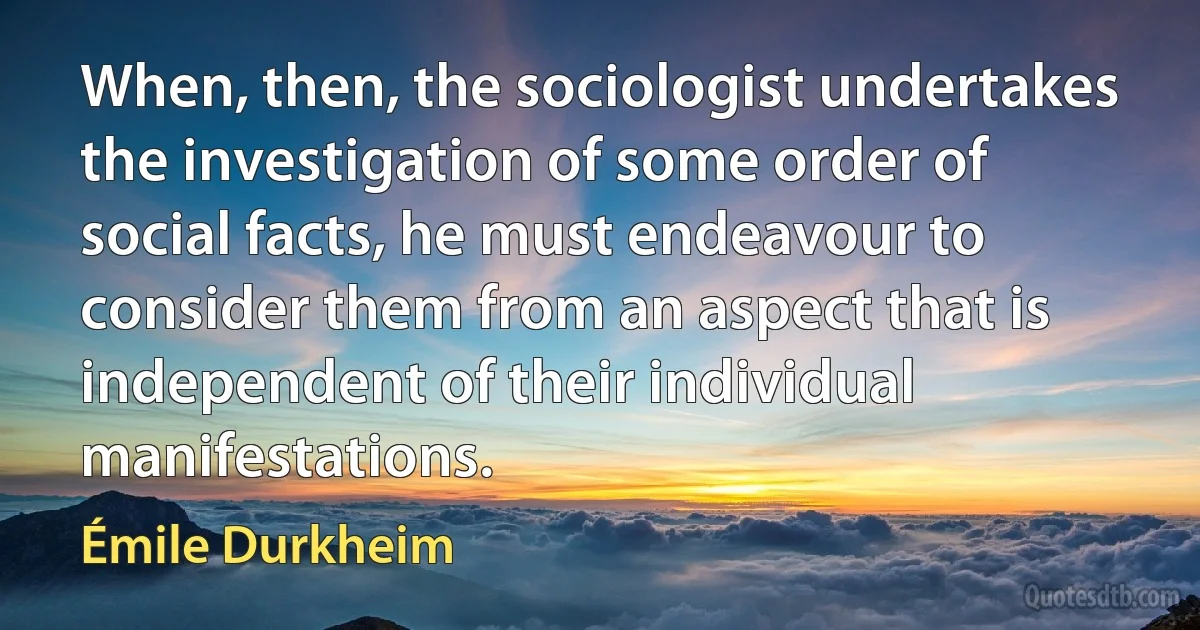 When, then, the sociologist undertakes the investigation of some order of social facts, he must endeavour to consider them from an aspect that is independent of their individual manifestations. (Émile Durkheim)