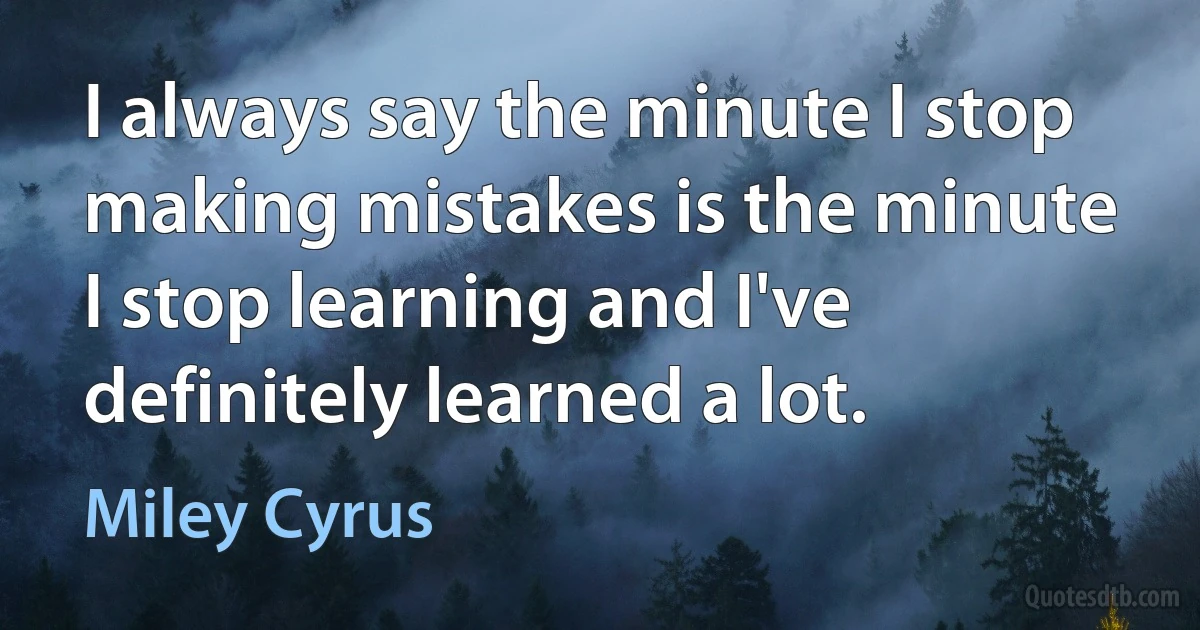 I always say the minute I stop making mistakes is the minute I stop learning and I've definitely learned a lot. (Miley Cyrus)