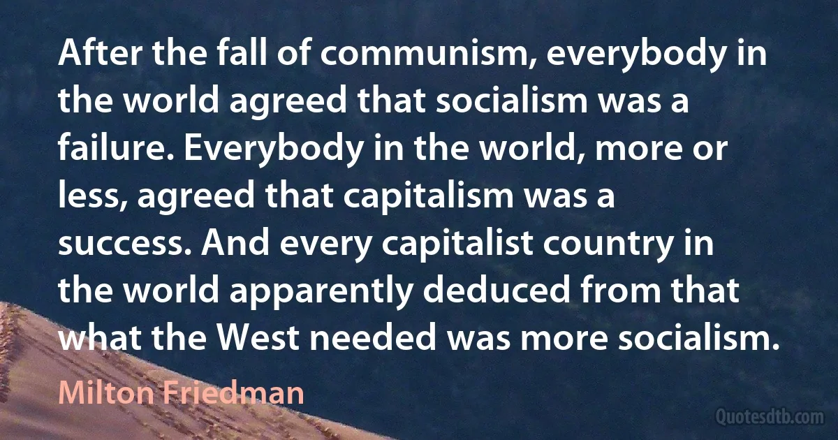 After the fall of communism, everybody in the world agreed that socialism was a failure. Everybody in the world, more or less, agreed that capitalism was a success. And every capitalist country in the world apparently deduced from that what the West needed was more socialism. (Milton Friedman)