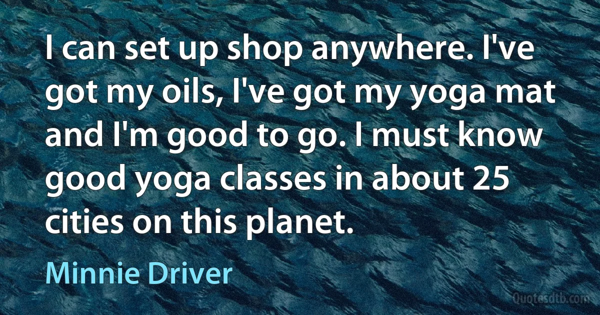 I can set up shop anywhere. I've got my oils, I've got my yoga mat and I'm good to go. I must know good yoga classes in about 25 cities on this planet. (Minnie Driver)