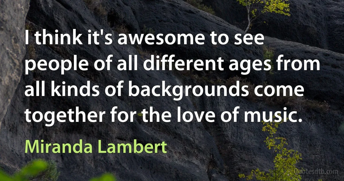 I think it's awesome to see people of all different ages from all kinds of backgrounds come together for the love of music. (Miranda Lambert)