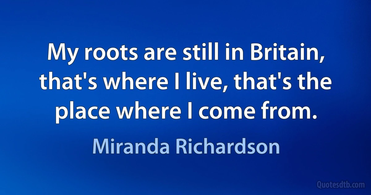 My roots are still in Britain, that's where I live, that's the place where I come from. (Miranda Richardson)